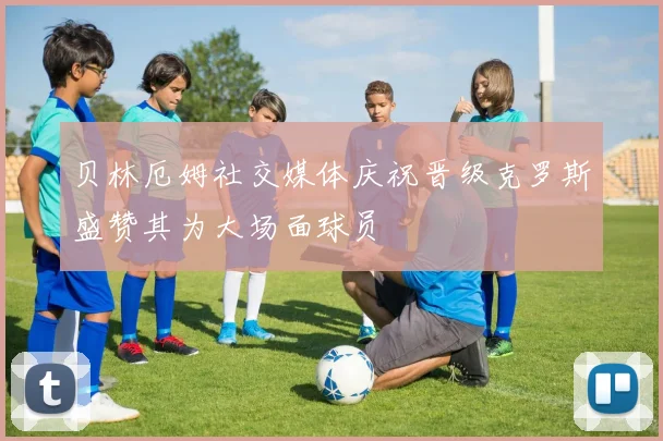 贝林厄姆社交媒体庆祝晋级克罗斯盛赞其为大场面球员