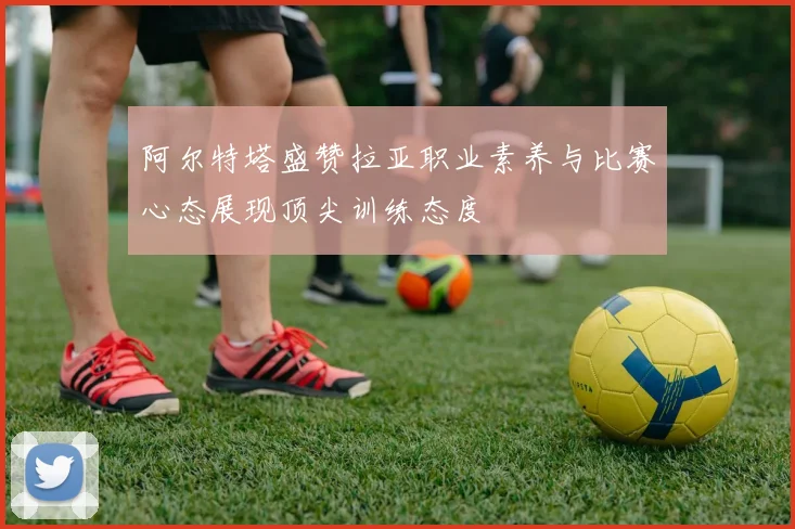 阿尔特塔盛赞拉亚职业素养与比赛心态展现顶尖训练态度