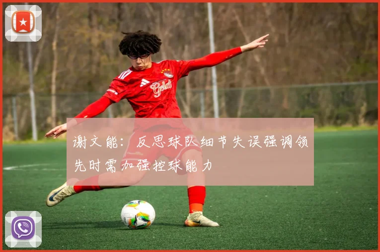 谢文能：反思球队细节失误强调领先时需加强控球能力