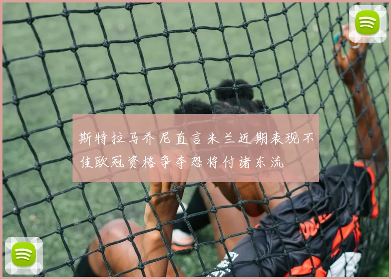 斯特拉马乔尼直言米兰近期表现不佳欧冠资格争夺恐将付诸东流